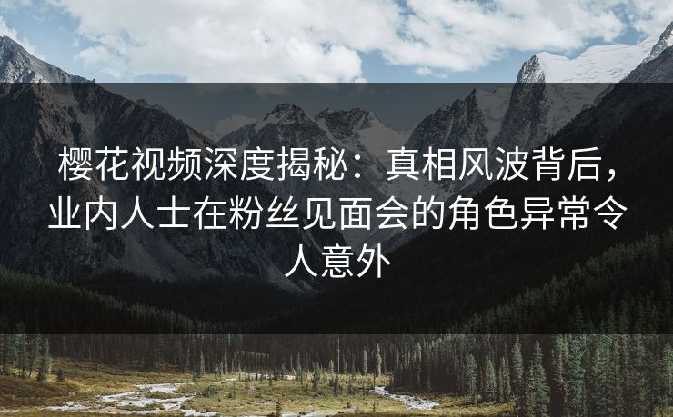 樱花视频深度揭秘：真相风波背后，业内人士在粉丝见面会的角色异常令人意外