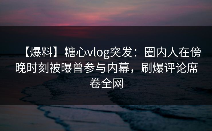 【爆料】糖心vlog突发：圈内人在傍晚时刻被曝曾参与内幕，刷爆评论席卷全网