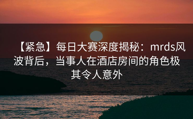 【紧急】每日大赛深度揭秘：mrds风波背后，当事人在酒店房间的角色极其令人意外