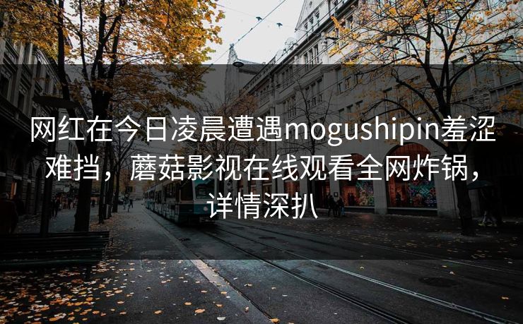 网红在今日凌晨遭遇mogushipin羞涩难挡,蘑菇影视在线观看全网炸锅,详情深扒 网红在今日凌晨遭遇mogushipin羞涩难挡,蘑菇影视在线观看全网炸锅,详情深扒