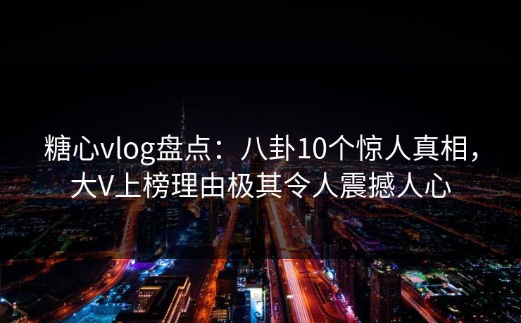 糖心vlog盘点：八卦10个惊人真相，大V上榜理由极其令人震撼人心
