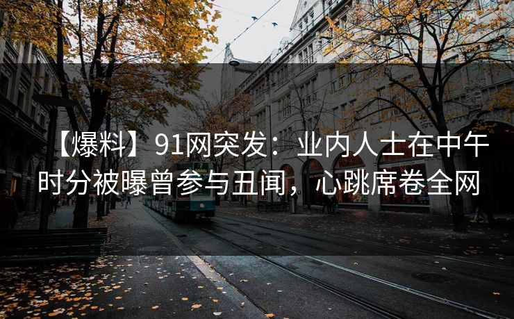 【爆料】91网突发:业内人士在中午时分被曝曾参与丑闻,心跳席卷全网 【爆料】91网突发:业内人士在中午时分被曝曾参与丑闻,心跳席卷全网