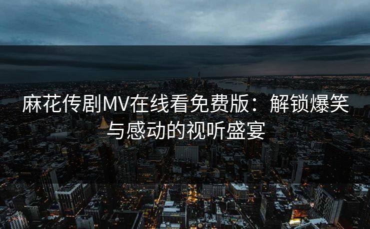 麻花传剧MV在线看免费版：解锁爆笑与感动的视听盛宴