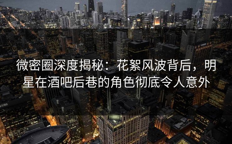 微密圈深度揭秘:花絮风波背后,明星在酒吧后巷的角色彻底令人意外 微密圈深度揭秘:花絮风波背后,明星在酒吧后巷的角色彻底令人意外