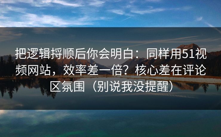 把逻辑捋顺后你会明白：同样用51视频网站，效率差一倍？核心差在评论区氛围（别说我没提醒）