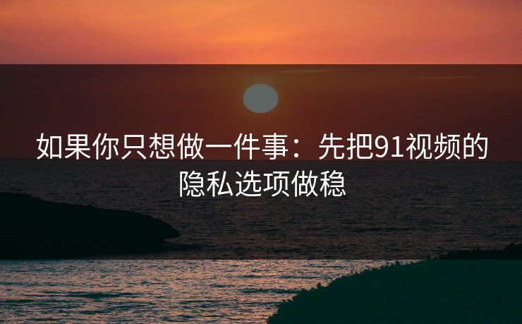 如果你只想做一件事：先把91视频的隐私选项做稳