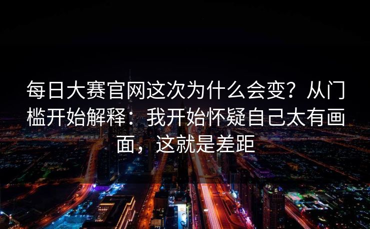 每日大赛官网这次为什么会变?从门槛开始解释:我开始怀疑自己太有画面,这就是差距 每日大赛官网这次为什么会变?从门槛开始解释:我开始怀疑自己太有画面,这就是差距