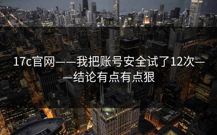 17c官网——我把账号安全试了12次——结论有点有点狠