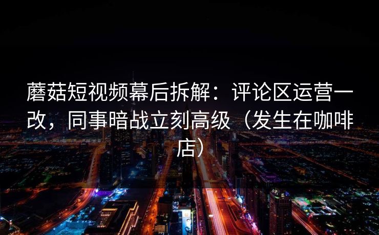 蘑菇短视频幕后拆解：评论区运营一改，同事暗战立刻高级（发生在咖啡店）