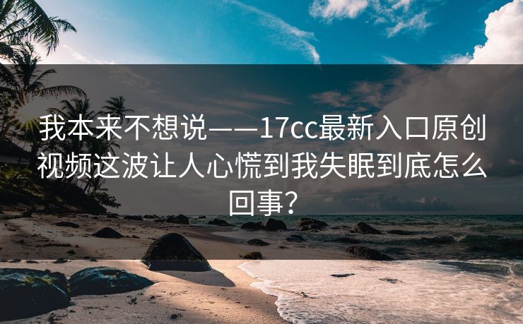 我本来不想说——17cc最新入口原创视频这波让人心慌到我失眠到底怎么回事？