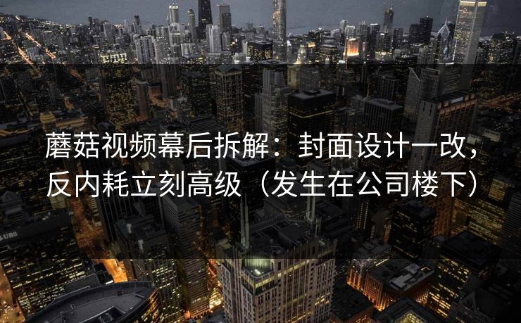 蘑菇视频幕后拆解:封面设计一改,反内耗立刻高级(发生在公司楼下) 蘑菇视频幕后拆解:封面设计一改,反内耗立刻高级(发生在公司楼下)