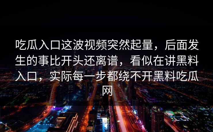 吃瓜入口这波视频突然起量,后面发生的事比开头还离谱,看似在讲黑料入口,实际每一步都绕不开黑料吃瓜网 吃瓜入口这波视频突然起量,后面发生的事比开头还离谱,看似在讲黑料入口,实际每一步都绕不开黑料吃瓜网