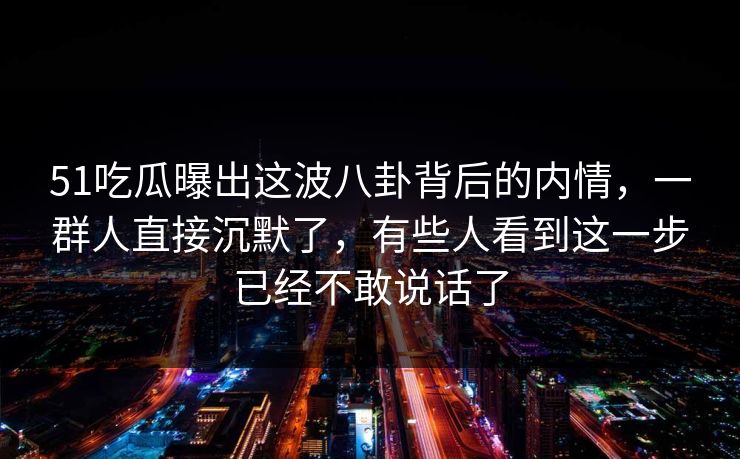 51吃瓜曝出这波八卦背后的内情，一群人直接沉默了，有些人看到这一步已经不敢说话了