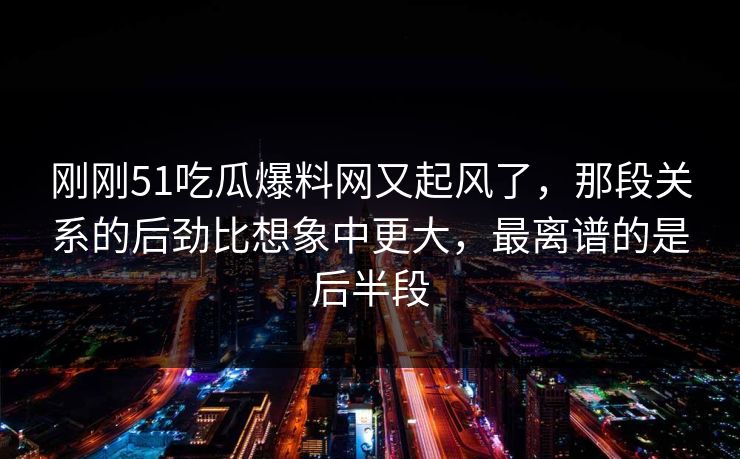 刚刚51吃瓜爆料网又起风了，那段关系的后劲比想象中更大，最离谱的是后半段